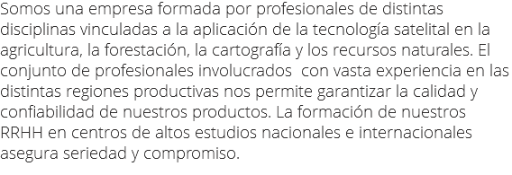 Somos una empresa formada por profesionales de distintas disciplinas vinculadas a la aplicación de la tecnología satelital en la agricultura, la forestación, la cartografía y los recursos naturales. El conjunto de profesionales involucrados con vasta experiencia en las distintas regiones productivas nos permite garantizar la calidad y confiabilidad de nuestros productos. La formación de nuestros RRHH en centros de altos estudios nacionales e internacionales asegura seriedad y compromiso.