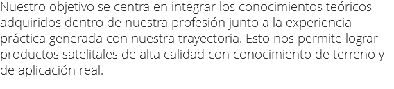 Nuestro objetivo se centra en integrar los conocimientos teóricos adquiridos dentro de nuestra profesión junto a la experiencia práctica generada con nuestra trayectoria. Esto nos permite lograr productos satelitales de alta calidad con conocimiento de terreno y de aplicación real.