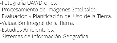 -Fotografía UAV/Drones.
-Procesamiento de Imágenes Satelitales.
-Evaluación y Planificación del Uso de la Tierra.
-Valuación Integral de la Tierra.
-Estudios Ambientales.
-Sistemas de Información Geográfica.