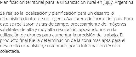 Planificación territorial para la urbanización rural en Jujuy, Argentina. Se realizó la localización y planificación para un desarrollo urbanístico dentro de un Ingenio Azucarero del norte del país. Para esto se realizaron visitas de campo, procesamiento de imágenes satelitales de alta y muy alta resolución, apoyándonos en la utilización de drones para aumentar la precisión del trabajo. El producto final fue la determinación de la zona mas apta para el desarrollo urbanístico, sustentado por la información técnica colectada.