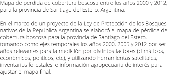 Mapa de perdida de cobertura boscosa entre los años 2000 y 2012, para la provincia de Santiago del Estero, Argentina. En el marco de un proyecto de la Ley de Protección de los Bosques nativos de la República Argentina se elaboró el mapa de pérdida de cobertura boscosa para la provincia de Santiago del Estero, tomando como ejes temporales los años 2000, 2005 y 2012 por ser años relevantes para la medición por distintos factores (climáticos, económicos, políticos, etc), y utilizando herramientas satelitales, inventarios forestales, e información agropecuaria de interés para ajustar el mapa final.